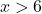 \[x>6\]