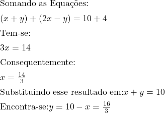 \[\item $\text{Somando as Equa&ccedil;&otilde;es:}$ \item $(x+y)+(2x-y)=10+4$ \item $\text{Tem-se:}$ \item $3x=14$\item $\text{Consequentemente:}$ \item $x=\frac{14}{3}$\item $\text{Substituindo esse resultado em:} x+y=10$ \item $\text{Encontra-se:} y=10-x=\frac{16}{3}$\]